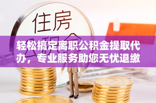 五大连池轻松搞定离职公积金提取代办，专业服务助您无忧退缴