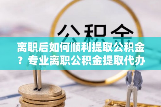 五大连池离职后如何顺利提取公积金？专业离职公积金提取代办服务指南