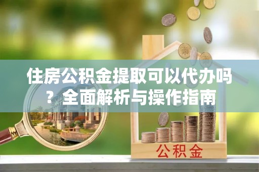 五大连池住房公积金提取可以代办吗？全面解析与操作指南