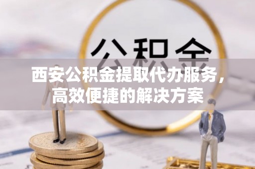 五大连池西安公积金提取代办服务，高效便捷的解决方案