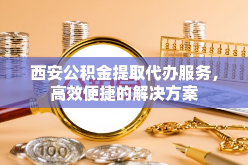 五大连池西安公积金提取代办服务，高效便捷的解决方案