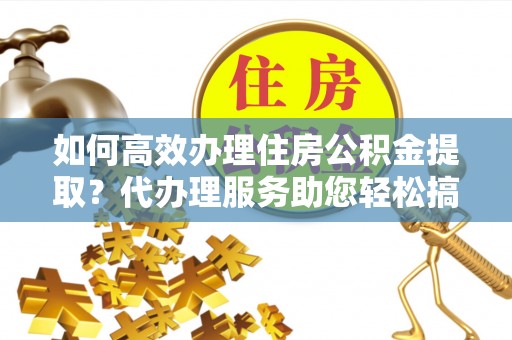 五大连池如何高效办理住房公积金提取？代办理服务助您轻松搞定